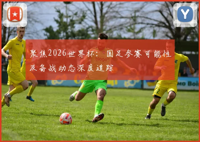 聚焦2026世界杯:国足参赛可能性及备战动态深度追踪