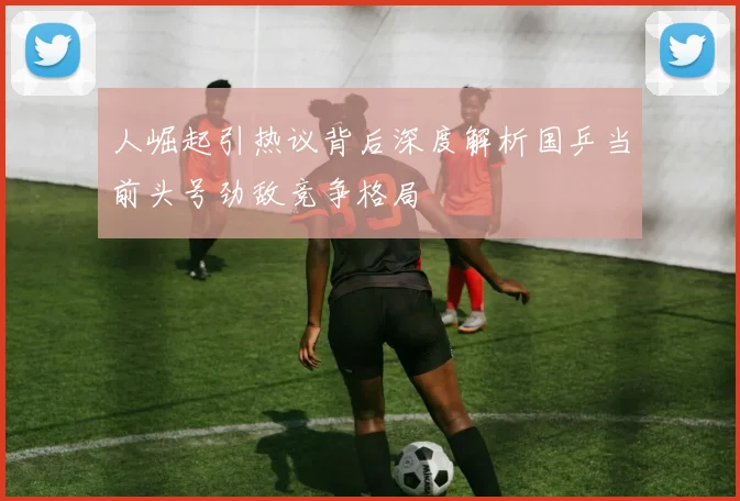 人崛起引热议背后深度解析国乒当前头号劲敌竞争格局