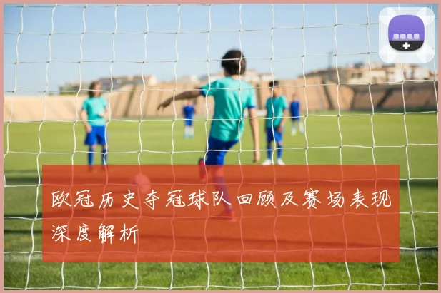 欧冠历史夺冠球队回顾及赛场表现深度解析