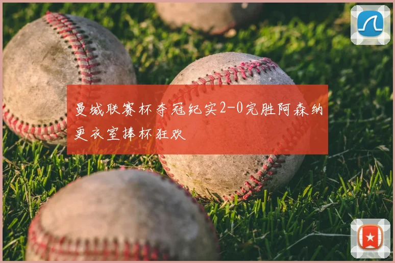 曼城联赛杯夺冠纪实2-0完胜阿森纳更衣室捧杯狂欢