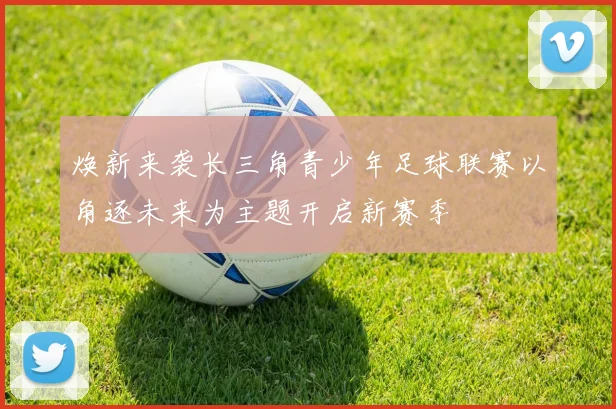 焕新来袭长三角青少年足球联赛以角逐未来为主题开启新赛季